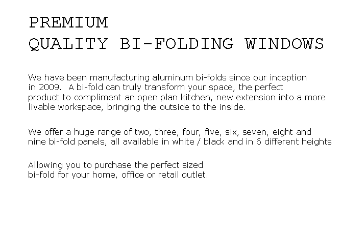 Text Box: PREMIUMQUALITY BI-FOLDING WINDOWSWe have been manufacturing aluminum bi-folds since our inceptionin 2009.  A bi-fold can truly transform your space, the perfect product to compliment an open plan kitchen, new extension into a more livable workspace, bringing the outside to the inside.We offer a huge range of two, three, four, five, six, seven, eight and nine bi-fold panels, all available in white / black and in 6 different heights Allowing you to purchase the perfect sized bi-fold for your home, office or retail outlet.