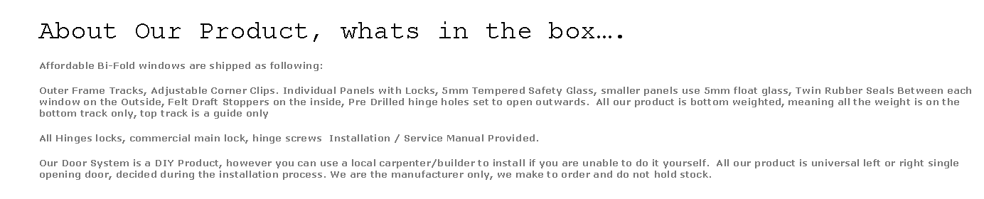 Text Box: About Our Product, whats in the box….Affordable Bi-Fold windows are shipped as following:Outer Frame Tracks, Adjustable Corner Clips. Individual Panels with Locks, 5mm Tempered Safety Glass, smaller panels use 5mm float glass, Twin Rubber Seals Between each window on the Outside, Felt Draft Stoppers on the inside, Pre Drilled hinge holes set to open outwards.  All our product is bottom weighted, meaning all the weight is on the bottom track only, top track is a guide onlyAll Hinges locks, commercial main lock, hinge screws  Installation / Service Manual Provided.Our Door System is a DIY Product, however you can use a local carpenter/builder to install if you are unable to do it yourself.  All our product is universal left or right single opening door, decided during the installation process. We are the manufacturer only, we make to order and do not hold stock. 